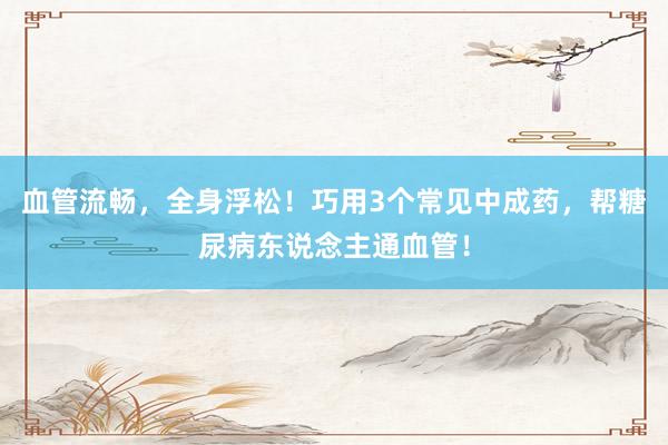 血管流畅，全身浮松！巧用3个常见中成药，帮糖尿病东说念主通血管！